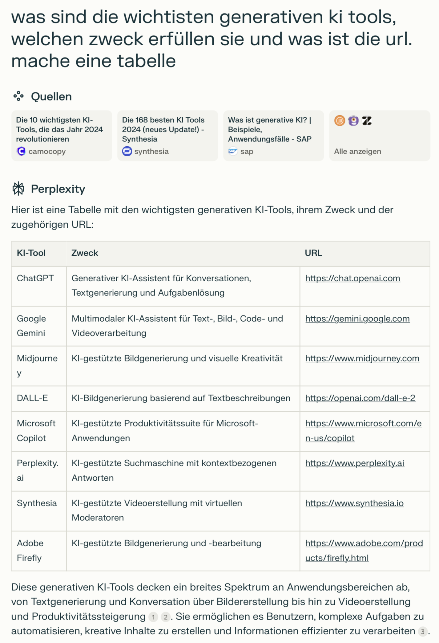 Die Tabelle enthält eine Übersicht der wichtigsten generativen KI-Tools, ihren Zweck und die zugehörigen URLs. Die Struktur ist wie folgt:
	•	KI-Tool: Name des Tools.
	•	Zweck: Beschreibung der Hauptanwendung des Tools.
	•	URL: Verlinkung zur Website des jeweiligen Tools.

Beispiele aus der Tabelle:
	1.	ChatGPT: Generativer KI-Assistent für Konversation, Textgenerierung und Problemlösung (URL: https://chat.openai.com).
	2.	Google Gemini: Multimodaler KI-Assistent für Text-, Bild-, Code- und Videoverarbeitung (URL: https://gemini.google.com).
	3.	Midjourney: KI-gestützte Bildgenerierung und visuelle Kreativität (URL: https://www.midjourney.com).
	4.	DALL-E: KI-Bildgenerierung basierend auf Textbeschreibungen (URL: https://openai.com/dall-e-2).
	5.	Microsoft Copilot: KI-gestützte Produktivitätsfeatures für Microsoft-Anwendungen (URL: https://www.microsoft.com/en-us/copilot).
	6.	Perplexity.ai: KI-gestützte Suchmaschine mit kontextbezogenen Antworten (URL: https://www.perplexity.ai).
	7.	Synthesia: KI-gestützte Videoproduktion mit virtuellen Moderatoren (URL: https://www.synthesia.io).
	8.	Adobe Firefly: KI-gestützte Bildbearbeitung und -generierung (URL: https://www.adobe.com/products/firefly.html).

Der Text unter der Tabelle beschreibt, dass diese Tools ein breites Spektrum an Anwendungen wie Textgenerierung, Bild- und Videoproduktion sowie Produktivitätssteigerung abdecken und Benutzern helfen, kreative Inhalte zu erstellen und Informationen effizient zu verarbeiten.